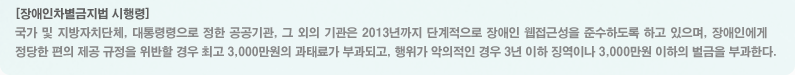 장애인차별금지법 시행령:국가 및 지방자치단체, 대통령령으로 정한 공공기관, 그 외의 기관은 2013년까지 단계적으로 장애인 웹접근성을 준수하도록 하고 있으며, 장애인에게 정당한 편의 제공 규정을 위반할 경우 최고 3,000만원의 과태료가 부과되고, 행위가 악의적인 경우 3년 이하 징역이나 3,000만원 이하의 벌금을 부과한다.