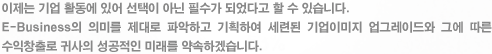 이제는 기업 활동에 있어 선택이 아닌 필수가 되었다고 할 수 있습니다.E-Business의 의미를 제대로 파악하고 기획하여 세련된 기업이미지 업그레이드와 그에 따른 수익창출로 귀사의 성공적인 미래를 약속하겠습니다.