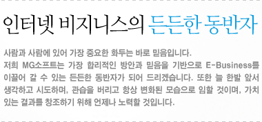 인터넷 비즈니스의 든든한 동반자:사람과 사람에 있어 가장 중요한 화두는 바로 믿음입니다. 저희 MG소프트는 가장 합리적인 방안과 믿음을 기반으로 E-Business를 이끌어 갈 수 있는 든든한 동반자가 되어 드리겠습니다. 또한 늘 한발 앞서 생각하고 시도하며, 관습을 버리고 항상 변화된 모습으로 임할 것이며, 가치 있는 결과를 창조하기 위해 언제나 노력할 것입니다. 