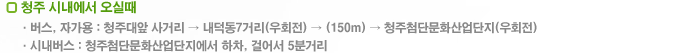 청주 시내에서 오실때 : 1.버스,자가용 - 청주대앞 사거리 → 내덕동7거리(우회전) → (150m) → 청주첨단문화산업단지(우회전) 2.시내버스 - 청주첨단문화산업단지에서 하차, 걸어서 5분거리 